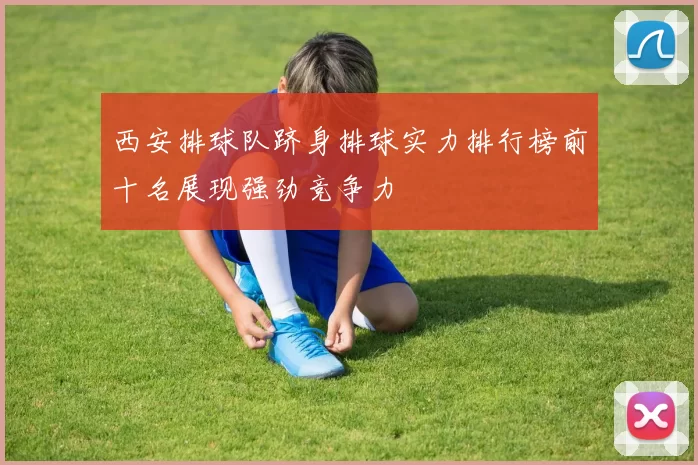 西安排球队跻身排球实力排行榜前十名展现强劲竞争力