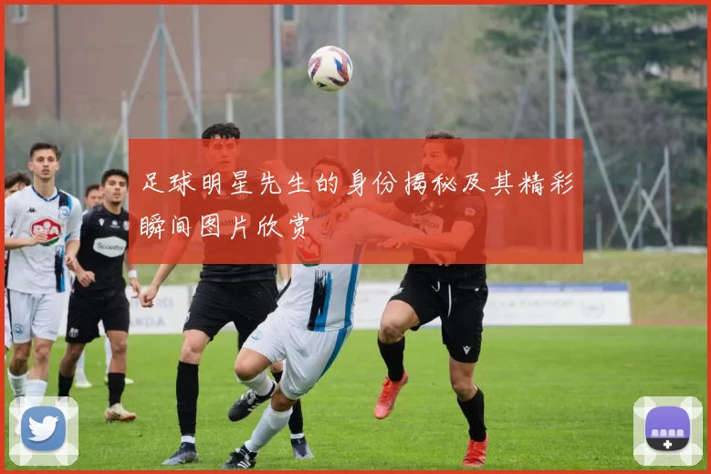 足球明星先生的身份揭秘及其精彩瞬间图片欣赏