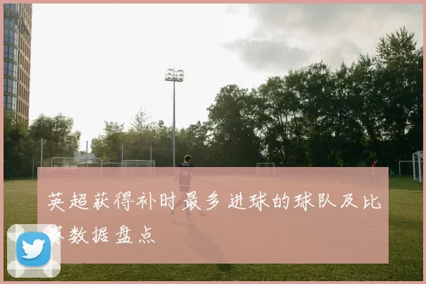 英超获得补时最多进球的球队及比赛数据盘点