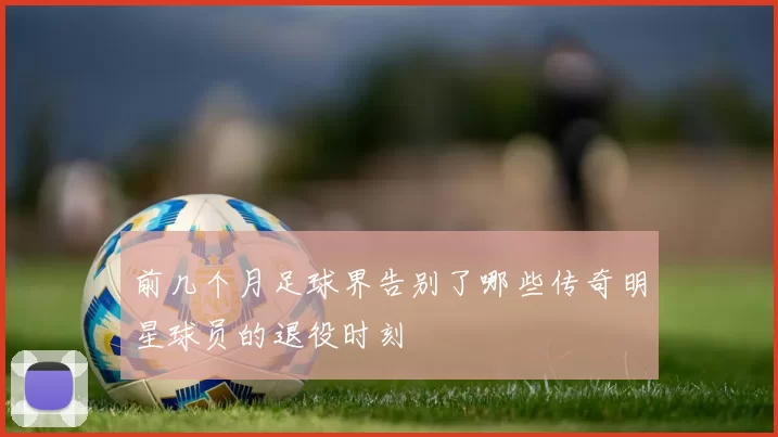 前几个月足球界告别了哪些传奇明星球员的退役时刻