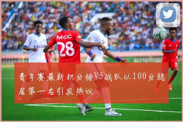 青年赛最新积分榜V5战队以100分稳居第一名引发热议