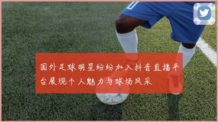 国外足球明星纷纷加入抖音直播平台展现个人魅力与球场风采