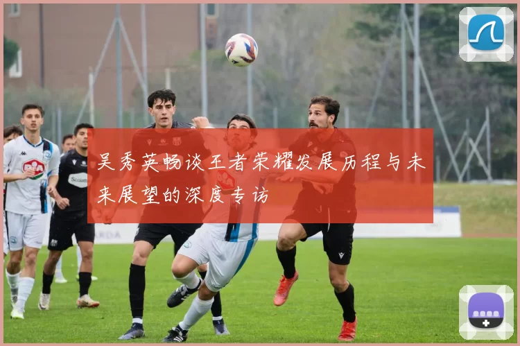 吴秀英畅谈王者荣耀发展历程与未来展望的深度专访