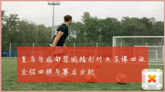 皇马与成都蓉城精彩对决录像回放全程回顾与赛后分析