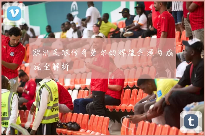 欧洲足球传奇劳尔的辉煌生涯与成就全解析